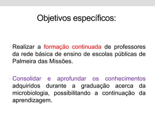 Objetivos específicos:


• Realizar a formação continuada de professores
 da rede básica de ensino de escolas públicas de
 Palmeira das Missões.

• Consolidar  e aprofundar os conhecimentos
 adquiridos durante a graduação acerca da
 microbiologia, possibilitando a continuação da
 aprendizagem.
 
