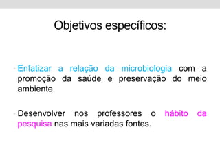 Objetivos específicos:


• Enfatizar a relação da microbiologia com a
 promoção da saúde e preservação do meio
 ambiente.

• Desenvolver  nos professores o      hábito   da
 pesquisa nas mais variadas fontes.
 
