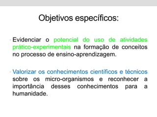 Objetivos específicos:

• Evidenciar o potencial do uso de atividades
 prático-experimentais na formação de conceitos
 no processo de ensino-aprendizagem.

• Valorizar os conhecimentos científicos e técnicos
 sobre os micro-organismos e reconhecer a
 importância desses conhecimentos para a
 humanidade.
 