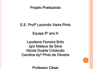 Projeto Poetizando

E.E. Profª Laurinda Vieira Pinto
Equipe 6º ano A

Laudiene Ferreira Brito
Igor Mateus da Silva
Nicole Duarte Cristovão
Carolina Apª Pinto de Oliveira

Professor César

 
