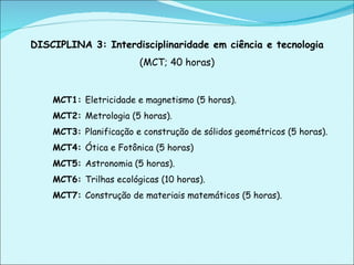DISCIPLINA 3: Interdisciplinaridade em ciência e tecnologia  (MCT; 40 horas) MCT1:  Eletricidade e magnetismo (5 horas). MCT2:  Metrologia (5 horas). MCT3:  Planificação e construção de sólidos geométricos (5 horas). MCT4:  Ótica e Fotônica (5 horas) MCT5:  Astronomia (5 horas). MCT6:  Trilhas ecológicas (10 horas). MCT7:  Construção de materiais matemáticos (5 horas).   
