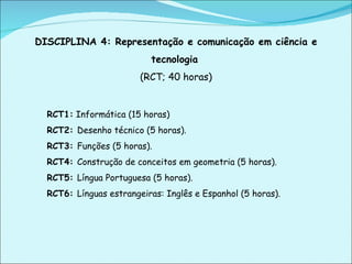 DISCIPLINA 4: Representação e comunicação em ciência e tecnologia   (RCT; 40 horas) RCT1:  Informática (15 horas) RCT2:  Desenho técnico (5 horas). RCT3:  Funções (5 horas). RCT4:  Construção de conceitos em geometria (5 horas). RCT5:  Língua Portuguesa (5 horas). RCT6:  Línguas estrangeiras: Inglês e Espanhol (5 horas).   