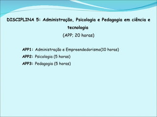 DISCIPLINA 5: Administração, Psicologia e Pedagogia em ciência e tecnologia   (APP; 20 horas) APP1:  Administração e Empreendedorismo(10 horas) APP2:  Psicologia (5 horas) APP3:  Pedagogia (5 horas)   