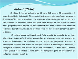 Módulo 2 (2009-4) O módulo 2 terá carga horária de 60 horas (60 horas = 20 presenciais e 40 horas de atividades à distância). Ele consistirá basicamente na integração dos professores de ensino médio como orientadores das atividades já realizadas por eles no módulo 1. Neste módulo, as atividades serão realizadas pelos estudantes das escolas de ensino médio que participam do projeto. Os professores atuarão como colaboradores diretos em pelo menos duas oficinas, uma de sua escolha e outra que será indicada por sorteio, dentre as demais.   O registro dessa participação será feito através da produção de um texto relato. Neste texto serão descritos, em detalhes, as atividades, como elas aconteceram, no sentido de andamento, os resultados obtidos, os estudos e pesquisas extra-classe, as intervenções e dúvidas dos alunos, os princípios didáticos e metodológicos envolvidos, a bibliografia detalhada, e os roteiros de uso dos equipamentos, se for o caso. O material escrito produzido no módulo 2 fará parte da monografia, para os professores que realizarem também o módulo 3.  