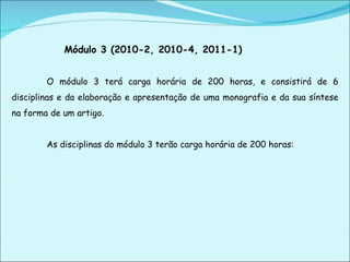 Módulo 3 (2010-2, 2010-4, 2011-1)   O módulo 3 terá carga horária de 200 horas, e consistirá de 6 disciplinas e da elaboração e apresentação de uma monografia e da sua síntese na forma de um artigo.   As disciplinas do módulo 3 terão carga horária de 200 horas:   