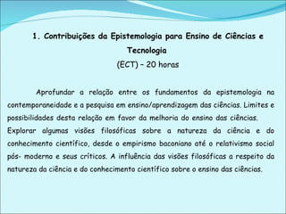 1. Contribuições da Epistemologia para Ensino de Ciências e Tecnologia   (ECT) – 20 horas Aprofundar a relação entre os fundamentos da epistemologia na contemporaneidade e a pesquisa em ensino/aprendizagem das ciências. Limites e possibilidades desta relação em favor da melhoria do ensino das ciências.  Explorar algumas visões filosóficas sobre a natureza da ciência e do conhecimento científico, desde o empirismo baconiano até o relativismo social pós- moderno e seus críticos. A influência das visões filosóficas a respeito da natureza da ciência e do conhecimento científico sobre o ensino das ciências. 