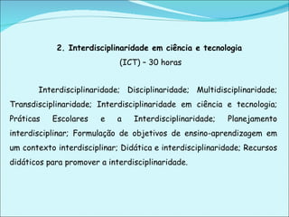 2. Interdisciplinaridade em ciência e tecnologia   (ICT) – 30 horas Interdisciplinaridade; Disciplinaridade; Multidisciplinaridade; Transdisciplinaridade; Interdisciplinaridade em ciência e tecnologia; Práticas Escolares e a Interdisciplinaridade; Planejamento interdisciplinar; Formulação de objetivos de ensino-aprendizagem em um contexto interdisciplinar; Didática e interdisciplinaridade; Recursos didáticos para promover a interdisciplinaridade. 