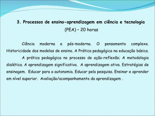 3. Processos de ensino-aprendizagem em ciência e tecnologia   (PEA) – 20 horas Ciência moderna e pós-moderna. O pensamento complexo. Historicidade dos modelos de ensino. A Prática pedagógica na educação básica.  A prática pedagógica no processo de ação-reflexão; A metodologia dialética. A aprendizagem significativa.  A aprendizagem ativa. Estratégias de ensinagem.  Educar para a autonomia. Educar pela pesquisa. Ensinar e aprender em nível superior.  Avaliação/acompanhamento da aprendizagem . 