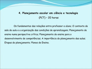 4. Planejamento escolar em ciência e tecnologia   (PCT) – 20 horas Os fundamentos das relações entre professor e aluno; O contexto da sala de aula e a organização das condições de aprendizagem; Planejamento de ensino numa perspectiva crítica; Planejamento de ensino para o desenvolvimento de competências; A importância do planejamento das aulas; Etapas do planejamento; Planos de Ensino. 