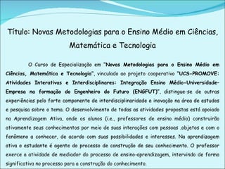 Título: Novas Metodologias para o Ensino Médio em Ciências, Matemática e Tecnologia   O Curso de Especialização em  “Novas Metodologias para o Ensino Médio em Ciências, Matemática e Tecnologia” , vinculado ao projeto cooperativo  “UCS-PROMOVE: Atividades Interativas e Interdisciplinares: Integração Ensino Médio-Universidade–Empresa na formação do Engenheiro do Futuro (ENGFUT)” , distingue-se de outras experiências pelo forte componente de interdisciplinaridade e inovação na área de estudos e pesquisa sobre o tema. O desenvolvimento de todas as atividades propostas está apoiado na Aprendizagem Ativa, onde os alunos (i.e., professores de ensino médio) construirão ativamente seus conhecimentos por meio de suas interações com pessoas ,objetos e com o fenômeno a conhecer, de acordo com suas possibilidades e interesses. Na aprendizagem ativa o estudante é agente do processo de construção de seu conhecimento. O professor exerce a atividade de mediador do processo de ensino-aprendizagem, intervindo de forma significativa no processo para a construção do conhecimento. 