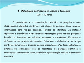 5. Metodologia da Pesquisa em ciência e tecnologia   (MP) – 30 horas O pesquisador e a comunicação científica. A pesquisa e suas classificações. Métodos científicos. As etapas da pesquisa. Como levantar informações para realizar pesquisa? Revisão da literatura via métodos impressos e eletrônicos. Como levantar informações para realizar pesquisa? Revisão da literatura via métodos impressos e eletrônicos. Estrutura e dinâmica de um projeto de pesquisa. Estrutura e dinâmica de um artigo científico. Estrutura e dinâmica de uma dissertação e/ou tese. Estrutura e dinâmica de comunicação oral de resultados de pesquisa científica e tecnológica: comunicação curta, seminário, apresentação oral da dissertação e/ou tese.   
