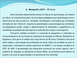 6. Monografia  (MGF) – 80 horas Estas disciplinas desenvolverão estudos de tópicos de epistemologia, de filosofia da ciência, de interdisciplinaridade, de estratégias pedagógicas para aprendizagem ativa e significativa em sala de aula (i.e., atividades, metodologias e estratégias que contemplem atividades do tipo “hands on”, projetos de aprendizagem ou aprendizagem por problemas), de planejamento escolar visando o desenvolvimento de habilidades e competências e de metodologia da pesquisa que dará suporte à confecção dos artigos e da monografia.  Fará parte, também, do módulo 3 a confecção da monografia e a submissão do artigo produzido ou do seu resumo em congressos de educação em Ciências, Matemática ou Engenharia. Esta parte do módulo terá carga horária de 80 horas. Finalmente fará parte deste módulo, a participação dos professores de ensino médio em atividades de apoio na organização e realização de eventos específicos do ENGFUT e da Semana Acadêmica do CCET de 2010. A apresentação das monografias acontecerá em evento especial, com o propósito de congregar os estudantes do Ensino Médio, os professores participantes do projeto e do curso de especialização e os docentes da UCS envolvidos.  