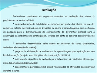 Avaliação Pretende-se considerar os seguintes aspectos na avaliação dos alunos (= professores de ensino médio) : * desenvolvimento de habilidades e condutas por parte dos alunos, no que diz respeito à relação dos mesmos com as situações de ensino e aprendizagem e com a situação de pesquisa para a sistematização de conhecimento de diferentes ciências para a construção de ambientes de aprendizagem, levando em conta os saberes desenvolvidos no curso; * atividades desenvolvidas pelos alunos no decorrer do curso (seminários, trabalhos, elaboração de textos); * projeto de elaboração de ambientes de aprendizagem para aplicação em seu local de atuação (projeto interdisciplinar de transposição didática); * instrumento específico de avaliação para determinar os resultados obtidos por meio das atividades desenvolvidas; * depoimentos e percepções dos alunos relacionados às atividades desenvolvidas durante o curso. 