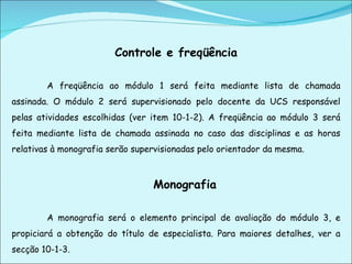 Controle e freqüência   A freqüência ao módulo 1 será feita mediante lista de chamada assinada. O módulo 2 será supervisionado pelo docente da UCS responsável pelas atividades escolhidas (ver item 10-1-2). A freqüência ao módulo 3 será feita mediante lista de chamada assinada no caso das disciplinas e as horas relativas à monografia serão supervisionadas pelo orientador da mesma. Monografia   A monografia será o elemento principal de avaliação do módulo 3, e propiciará a obtenção do título de especialista. Para maiores detalhes, ver a secção 10-1-3.     