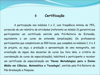   Certificação   A participação nos módulos 1 e 2, com freqüência mínima de 75%, acrescido de um relatório de atividades (referente ao módulo 2) garantirá aos participantes um certificado emitido pela Pró-Reitoria de Extensão, equivalente a um curso de extensão (atualização). Os professores participantes que completarem as 500 horas, que compõem os módulos 1, 2 e 3 do projeto, ou seja, a produção e apresentação de uma monografia, sob orientação de algum dos docentes do curso (ou fora dele, a critério da coordenação do curso de especialização), habilitará o participante a receber um certificado de especialização em “ Novas Metodologias para o Ensino Médio em Ciências, Matemática e Tecnologia ”, emitido pela Pró-Reitoria de Pós-Graduação e Pesquisa.   