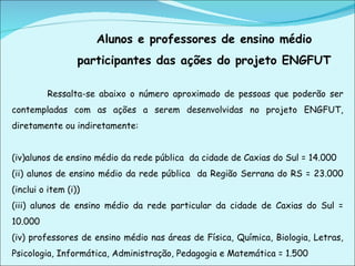 Alunos e professores de ensino médio participantes das ações do projeto ENGFUT   Ressalta-se abaixo o número aproximado de pessoas que poderão ser contempladas com as ações a serem desenvolvidas no projeto ENGFUT, diretamente ou indiretamente:  alunos de ensino médio da rede pública  da cidade de Caxias do Sul = 14.000 (ii) alunos de ensino médio da rede pública  da Região Serrana do RS = 23.000 (inclui o item (i)) (iii) alunos de ensino médio da rede particular da cidade de Caxias do Sul = 10.000 (iv) professores de ensino médio nas áreas de Física, Química, Biologia, Letras, Psicologia, Informática, Administração, Pedagogia e Matemática = 1.500   