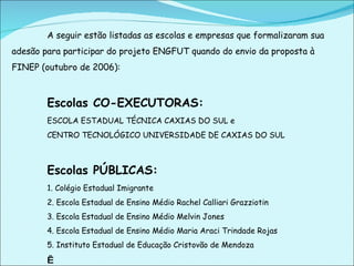 A seguir estão listadas as escolas e empresas que formalizaram sua adesão para participar do projeto ENGFUT quando do envio da proposta à FINEP (outubro de 2006): Escolas CO-EXECUTORAS:  ESCOLA ESTADUAL TÉCNICA CAXIAS DO SUL e CENTRO TECNOLÓGICO UNIVERSIDADE DE CAXIAS DO SUL Escolas PÚBLICAS:  1. Colégio Estadual Imigrante 2. Escola Estadual de Ensino Médio Rachel Calliari Grazziotin 3. Escola Estadual de Ensino Médio Melvin Jones 4. Escola Estadual de Ensino Médio Maria Araci Trindade Rojas 5. Instituto Estadual de Educação Cristovão de Mendoza     
