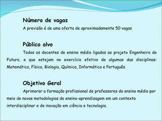 Número de vagas A previsão é de uma oferta de aproximadamente 50 vagas   Público alvo Todos os docentes de ensino médio ligados ao projeto Engenheiro do Futuro, e que estejam no exercício efetivo de algumas das disciplinas:   Matemática, Física, Biologia, Química, Informática e Português.  Objetivo Geral Aprimorar a formação profissional de professores do ensino médio por meio de novas metodologias de ensino-aprendizagem em um contexto interdisciplinar e de inovação em ciência e tecnologia. 