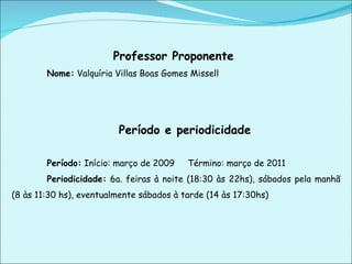 Professor Proponente  Nome:  Valquíria Villas Boas Gomes Missell Período e periodicidade   Período:  Início: março de 2009 Término: março de 2011 Periodicidade:  6a. feiras à noite (18:30 às 22hs), sábados pela manhã (8 às 11:30 hs), eventualmente sábados à tarde (14 às 17:30hs) 