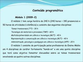 Conteúdo programático Módulo 1 (2009-2) O módulo 1 tem carga horária de 240 h (240 horas = 190 presenciais e 50 horas de atividades à distância) e consiste das seguintes disciplinas: Temas transversais (TT) – 30 h Tecnologia de materiais e processos (TMP) – 60 h Multidisciplinaridade em ciência e tecnologia (MCT) – 40 h  Representação e comunicação em ciência e tecnologia (RCT) – 40 h Administração, psicologia e pedagogia em ciência e tecnologia (APP) – 20 h O módulo 1 consiste da participação pelos professores do Ensino Médio em 4 disciplinas de caráter fortemente “hands-on” e em uma quinta disciplina que terá como objetivo fomentar discussões sobre os temas transversais envolvendo as quatro outras disciplinas. 