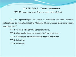 DISCIPLINA 1:  Temas transversais  (TT; 30 horas, ou seja, 5 horas para cada tópico): TT 1:  Apresentação do curso e discussão de uma proposta metodológica de trabalho. Palestra: “Relações Homem versus Meio: uma viagem interdisciplinar” TT 2:  O que é o ENGFUT? Sondagem inicial. TT 3:  Construção de um referencial teórico preliminar. TT 4:  Construção de um referencial teórico preliminar. TT 5:  Palestras TT 6:  Palestras 