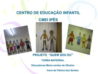 CENTRO DE EDUCAÇÃO INFANTIL
           CMEI IPÊS




       PROJETO “QUEM SOU EU”
              TURMA MATERNAL

      Educadoras:Maria santos de Oliveira

                  Irene de Fátima dos Santos
 