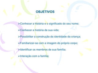 OBJETIVOS


Conhecer a história e o significado do seu nome;

Conhecer a história de sua vida;

Possibilitar a construção da identidade da criança;

Familiarizar-se com a imagem do próprio corpo;

Identificar os membros de sua família;

Interação com a família;
 