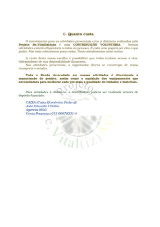 6- Quanto custa
      O investimento para as atividades presenciais e/ou à distância realizadas pelo
Projeto Re.Vital(iz)Ação é uma CONTRIBUIÇÃO VOLUNTÁRIA – Nossas
atividades estarão disponíveis a todas as pessoas. E cada uma pagará por elas o que
puder. Não mais colocaremos preço nelas. Tanto atendimentos como cursos.

     A razão desta nossa escolha é possibilitar que todos tenham acesso a elas.
Independente de sua disponibilidade financeira.
     Nas atividades presenciais, o organizador deverá se encarregar de nosso
transporte e estadia.

    Toda a Renda Arrecadada em nossas atividades é direcionada a
manutenção do projeto, assim como a aquisição dos equipamentos que
necessitamos para melhorar cada vez mais a qualidade do trabalho e materiais.


    Para atividades à distância, a contribuição poderá ser realizada através de
depósito bancário:

    CAIXA (Caixa Econômica Federal)
    João Eduardo I Fialho
    Agencia 0503
    Conta Poupança 013 00078531-4
 