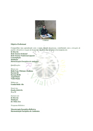 VARNO

Objetivo Profissional

Compartilhar meu aprendizado com o maior número de pessoas, contribuindo com a elevação de
padrão vibratório e resgate da harmonia, atuando como instrutor e/ou terapeuta em:
Ki Mon Ka
Reiki Sistema Ocidental
Reiki Sistema Tradicional Japonês
Contemplação
Meditação
Harmonização Energética de Ambientes

Qualificações

Mestre em:
Reiki Usui, Tibetano e Kahuna
Karuna Ki
Karuna Reiki
Angel Flame
Violet Flame

Shihan em:
Gendai Reiki –Ho

Sensei em:
Dentho Reiki-Do
Te a Tê

Instrutor de:
Ki Mon Ka
Meditação
Ki I Moto Zen

Terapeuta Holístico:

Massoterapia Energética Reflexiva
Harmonização Energética de Ambientes
 