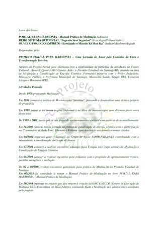 Autor dos livros
:
PORTAL PARA HARMONIA - Manual Prático de Meditação (editado)
REIKI SISTEMA OCIDENTAL “Sagrado Sem Segredos” (livro digital/vídeos/áudios)
OUVIR O FOGO DO ESPÍRITO “Revelando o Método Ki Mon Ka” (áudio/vídeo/livro digital)

Responsável pelo:

PROJETO PORTAL PARA HARMONIA – Uma Jornada de Amor pelo Caminho da Cura e
Transformação Interior.

Através do Projeto Portal para Harmonia tive a oportunidade de participar de atividades no Centro
Cultural , Amor-Exigente, ONG Casulo, Asilo e Presídio Estadual em Santiago/RS, atuando na área
de Meditação e Canalização de Energia Cósmica. Formando parceria com o Poder Judiciário,
Ministério Público e Prefeitura Municipal de Santiago, Massoclin Saúde, Grupo RBS, Cenarom
Alcape e MovimentARTE.

Atividades Pessoais

Desde 1978 praticando Meditação

Em 1981 comecei a prática de Massoterapia "intuitiva", passando a desenvolver uma técnica própria
de praticá-la

Em 1989 passei a ter novas noções (informais) na área de massoterapia com diversos praticantes
desta área

De 1989 a 2001, participei de um grupo de aprimoramento espiritual com práticas de aconselhamento

Em 11/2000 comecei minha jornada na prática de canalização de energia cósmica com a participação
no 1º seminário de Reiki Usui, Tibetano e Kahuna - que deu início aos demais sistemas citados

Em 06/2001 ingressei como voluntário do Grupo de Apoio AMOR-EXIGENTE contribuindo com o
relaxamento e coordenação do Grupo de Jovens

Em 07/2001 comecei a realizar encontros semanais para Terapia em Grupo através de Meditação e
Canalização de Energia Cósmica

Em 08/2001 comecei a realizar encontros para reikianos com o propósito de aprimoramento técnico,
partilha energética e evolução

De 02 a 08/2003 realizei encontros quinzenais para prática de Meditação no Presídio Estadual de
Santiago
Em 07/2003 fui convidado à tornar o Manual Prático de Meditação no livro PORTAL PARA
HARMONIA – Manual Prático de Meditação.

Em 10/2004 ingressei no projeto que deu origem à criação da ONG CASULO (Centro de Execução de
Medidas Sócio-Educativas em Meio-Aberto), ensinando Reiki e Meditação aos adolescentes assistidos
pelo projeto.
 
