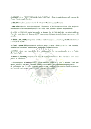 Em 08/2005 criei o PROJETO PORTAL PARA HARMONIA – Uma Jornada de Amor pelo caminho da
Cura e Transformação Interior.

Em 02/2006 concluí o desenvolvimento do método de Meditação Ki I Moto Zen.

Em 06/2006 comecei a realizar tratamentos e seminários de Terapias holísticas em Porto Alegre/RS
que culminou com minha mudança para esta cidade, onde pretendo continuar minha jornada .

De 15/01 a 17/02/2008 realizei atividades na Espaço Zen do Villa Del Mar em Atlântica/RS em
Parceria com a Massoclin Saúde e RBSTV onde compartilhei as terapias holísticas e apresentei o Ki
Mon Ka.

De 20/02 a 20/03/2008 participei das atividades em Porto Seguro e Arraial D’Ajuda/BA onde formatei
o curso de Ki Mon Ka

De 21/03 a 05/04/2008 participei de atividades no CENAMEN e MOVIMENTARTE em Itaipuaçú,
Mauá/RJ e Mirantão/MG onde despertei para minha verdadeira missão.

10/04/2008 –Após essas experiências e as transformações por elas manifestadas, criei o Projeto
Re.Vital(iz)Ação.

De 23/07 a 03/08/2008 participei de um curso de Meditação Vipassana. Essa experiência abriu novos
portais de consciência.

“A partir de agora. Minhas atividades à distância estarão disponíveis a todas as pessoas. E cada uma
pagará por elas o que puder. Não mais colocarei preço nelas. Tanto atendimentos quanto cursos.
Se você desejar que eu realize essas atividades em sua cidade, além desta contribuição voluntária,
será necessário apenas que me proporcione o transporte e estadia.”
 