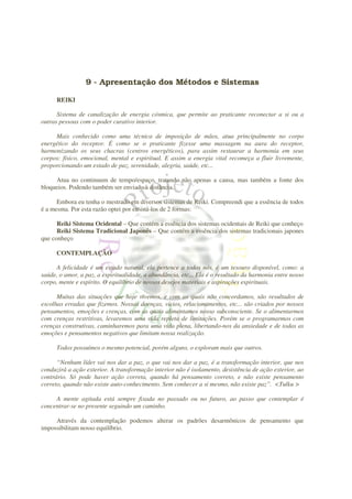 9 - Apresentação dos Métodos e Sistemas

      REIKI

      Sistema de canalização de energia cósmica, que permite ao praticante reconectar a si ou a
outras pessoas com o poder curativo interior.

     Mais conhecido como uma técnica de imposição de mãos, atua principalmente no corpo
energético do receptor. É como se o praticante fizesse uma massagem na aura do receptor,
harmonizando os seus chacras (centros energéticos), para assim restaurar a harmonia em seus
corpos: físico, emocional, mental e espiritual. E assim a energia vital recomeça a fluir livremente,
proporcionando um estado de paz, serenidade, alegria, saúde, etc...

     Atua no continuum de tempo/espaço, tratando não apenas a causa, mas também a fonte dos
bloqueios. Podendo também ser enviado à distância.

      Embora eu tenha o mestrado em diversos sistemas de Reiki. Compreendi que a essência de todos
é a mesma. Por esta razão optei por ensiná-los de 2 formas:

      Reiki Sistema Ocidental – Que contém a essência dos sistemas ocidentais de Reiki que conheço
      Reiki Sistema Tradicional Japonês – Que contém a essência dos sistemas tradicionais japones
que conheço

      CONTEMPLAÇÃO

     A felicidade é um estado natural, ela pertence a todos nós, é um tesouro disponível, como: a
saúde, o amor, a paz, a espiritualidade, a abundância, etc... Ela é o resultado da harmonia entre nosso
corpo, mente e espírito. O equilíbrio de nossos desejos materiais e aspirações espirituais.

      Muitas das situações que hoje vivemos, e com as quais não concordamos, são resultados de
escolhas erradas que fizemos. Nossas doenças, vícios, relacionamentos, etc... são criados por nossos
pensamentos, emoções e crenças, com as quais alimentamos nosso subconsciente. Se o alimentarmos
com crenças restritivas, levaremos uma vida repleta de limitações. Porém se o programarmos com
crenças construtivas, caminharemos para uma vida plena, libertando-nos da ansiedade e de todas as
emoções e pensamentos negativos que limitam nossa realização.

      Todos possuímos o mesmo potencial, porém alguns, o exploram mais que outros.

      “Nenhum líder vai nos dar a paz, o que vai nos dar a paz, é a transformação interior, que nos
conduzirá a ação exterior. A transformação interior não é isolamento, desistência de ação exterior, ao
contrário. Só pode haver ação correta, quando há pensamento correto, e não existe pensamento
correto, quando não existe auto-conhecimento. Sem conhecer a si mesmo, não existe paz”. <Tulku >

     A mente agitada está sempre fixada no passado ou no futuro, ao passo que contemplar é
concentrar-se no presente seguindo um caminho.

     Através da contemplação podemos alterar os padrões desarmônicos de pensamento que
impossibilitam nosso equilíbrio.
 