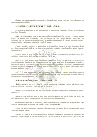 Quando entramos em estado contemplativo, harmonizamos nossas emoções, proporcionando um
estado de paz e serenidade.

      MASSOTERAPIA ENERGÉTICA REFLEXIVA - M.E.R.:

      As terapias de manipulação são muito antigas, e a massagem em pontos reflexos proporcionam
benefícios ilimitados.

      A energia cósmica está presente em todos os lugares e disponível a todos, e circula no homem
através de canais sutis conhecidos como meridianos. Se esta energia estiver equilibrada, em
harmonia, ela circula livremente pelos canais irrigando e alimentando de energia todos os sistemas,
funções, órgãos e glândulas, reinando o estado de saúde.

      Porém, quando a natureza é contrariada, o desequilíbrio bloqueia a livre circulação dessa
energia no homem, refletindo-se em distúrbios e moléstias variadas, estabelecendo-se então o que se
chama doença.

      Existem muitas técnicas à nossa disposição para promover esse equilíbrio: Jin Shin Jyutso, Do-
In Shiatsu, Acupressura, Reflexologia, Acupuntura, Tui-na, etc...

      A M. E. R. é mais uma forma de harmonizar e equilibrar o “ki” energia vital, em nosso corpo,
proporcionando a dissolução dos bloqueios através de várias seqüências de toques com os dedos e
mãos em dezenas de pontos reflexos que harmonizam as seis profundidades do corpo, cuja desarmonia
pode ser percebida através de seis atitudes básicas: preocupação, tristeza, medo, raiva, baixa auto-
estima e desânimo total.

     A M. E. R. induz o organismo à um relaxamento total, estimula o sistema imunológico e outros
mecanismos de auto-equilíbrio orgânico condicionando o corpo para sua auto cura, reconduzindo-nos
novamente ao caminho da saúde e felicidade.

      HARMONIZAÇÃO ENERGÉTICA DE AMBIENTES:

       Tudo o que existe sob o céu é feito de energia, e embora a fonte dessa energia seja única, ela se
polariza conforme o ambiente e tudo que nele se encontra.

     Muitas vezes ao entrarmos em um determinado ambiente, sentimo-nos, angustiados, tensos,
pesados, etc...

      Outras pessoas poderão sentir-se bem neste ambiente. Porém isso não significa que a energia
dele seja saudável. Talvez elas não sejam tão sensíveis à energia quanto nós.

      Os ambientes absorvem as emanações energéticas das pessoas e daquilo que acontece neles. São
arquivos históricos que acumulam, nas paredes, boas e más vibrações.

       Porém em outros ambientes, sentimos a harmonia que ele emana, basta entrarmos nele, para
sentir-nos alegres, em paz.

     Através da canalização de energia cósmica, podemos promover a transmutação energética do
ambiente, transformando a energia negativa em energia positiva, e, impregná-lo com a energia
 