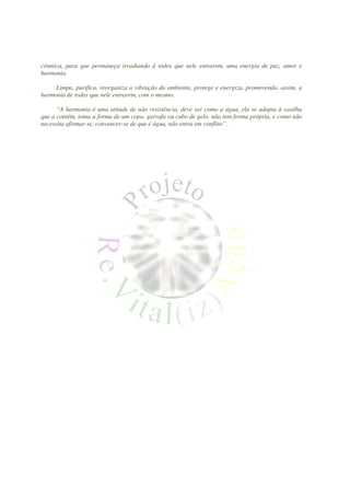 cósmica, para que permaneça irradiando à todos que nele entrarem, uma energia de paz, amor e
harmonia.

     Limpa, purifica, reorganiza a vibração do ambiente, protege e energiza, promovendo, assim, a
harmonia de todos que nele entrarem, com o mesmo.

      “A harmonia é uma atitude de não resistência, deve ser como a água, ela se adapta à vasilha
que a contém, toma a forma de um copo, garrafa ou cubo de gelo, não tem forma própria, e como não
necessita afirmar-se, convencer-se de que é água, não entra em conflito”.
 