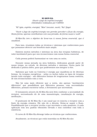 KI-MON-KA
                        (Ouvir o fogo do espírito/energia)
                       (Atividades realizadas por VARNO)

    "Ki" (gás, espírito, energia), "Mon" (escutar, ouvir), "Ka" (fogo)

    "Ouvir o fogo do espírito/energia nos permite perceber o fluxo da energia.
Desta forma, apenas contribuímos com sua jornada, de forma suave e sutil".

    Ki-Mon-Ka tem o objetivo de levar-nos à nossa forma essencial, que é
saudável.

    Para isso, reunimos todas as técnicas e sistemas que conhecemos para
que possamos oferecer um benefício mais amplo.

     Existem muitos métodos e sistemas na área das terapias holísticas, de
valor inestimável para que nos reconectemos com nossa forma essencial.

    Cada pessoa poderá harmonizar-se com uma ou outra.

    Durante nossa jornada na área holística, dedicamos grande parte de
nosso tempo, no estudo de diversos métodos e sistemas. Outra parte foi
dedicada à prática deles, para que pudéssemos nos integrar à eles.

    Sabemos que tudo no Universo é energia que manifesta-se de diversas
formas. As terapias energéticas - nelas eu incluo todos os tipos de terapias
(sendo tudo energia) – são diferentes formas de resgatarmos nossa essência,
de nos reconectarmos com a cura.

     Não há uma mais eficiente que a outra, são apenas "movimentos
diferentes" que possibilitam que diferentes pessoas, com necessidades
diferentes, possam encontrar nelas, a ferramenta que necessitam.

    O tratamento através do Ki-Mon-Ka será feito conforme a necessidade do
receptor, necessitando ele de uma massoterapia, canalização de energia,
meditação...

     O praticante de Ki Mon Ka é um canal que re-conecta o receptor com a
fonte da energia cósmica. Ele não dá a direção. Deixa-se seguir o fluxo.
Possibilitando que o receptor receba o que necessita a cada momento. A cada
aplicação tem seu padrão vibratório elevado e isso contribui com toda a
existência.

    O curso de Ki-Mon-Ka abrange todas as técnicas que conhecemos.

    Atualmente, as técnicas que estão inseridas no Ki-Mon-Ka são:
 