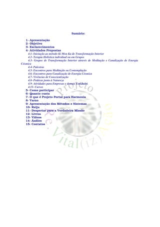 Sumário:

   1- Apresentação
   2- Objetivo
   3- Esclarecimentos
   4- Atividades Propostas
    4.1- Iniciação ao método Ki Mon Ka de Transformação Interior
    4.2- Terapia Holística individual ou em Grupos
    4.3- Grupos de Transformação Interior através de Meditação e Canalização de Energia
Cósmica
    4.4- Palestras
    4.5- Encontros para Meditação ou Contemplação
    4.6- Encontros para Canalização de Energia Cósmica
    4.7- Vivências de Conscientização
    4.8- Práticas junto à Natureza
    4.9- Atividades para Empresas e demais Entidades
    4.11- Cursos
   5- Como participar
   6- Quanto custa
   7- O que é Projeto Portal para Harmonia
   8- Varno
   9- Apresentação dos Métodos e Sistemas
   10- Reiju
   11- Despertar para a Verdadeira Missão
   12- Livros
   13- Vídeos
   14- Áudios
   15- Contatos
 