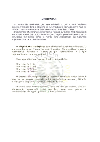 MEDITAÇÃO

  A prática da meditação por nós utilizada e que é compartilhada
nesses encontros tem o objetivo de desenvolver a atenção plena “ver as
coisas como elas realmente são” através da auto-observação.
  Começamos observando o movimento natural de nossa respiração com
o objetivo de concentrar nossa mente para depois possamos observar as
sensações de nosso corpo e mente com consciência da natureza
impermanente de todas as coisas.


    O Projeto Re.Vital(iz)Ação não oferece um curso de Meditação. O
que está disponível é uma Iniciação à prática. Compartilhamos o que
aprendemos durante o curso de que participamos e o que
experenciamos em nossa prática.

    Esse aprendizado é compartilhado em 4 módulos:

    Um   retiro   de   1 dia
    Um   retiro   de   3 dias
    Um   retiro   de   5 dias
    Um   retiro   de   10 dias

    O objetivo de compartilharmos nosso aprendizado desta forma é
para que as pessoas possam ir evoluindo gradativamente na prática da
meditação e preparem-se para o Retiro de 10 dias.

    Durante esses retiros teremos 10h de meditação diárias, silêncio,
alimentação apropriada para contribuir com essa prática e
conhecimento de alguns preceitos e Leis Universais.
 