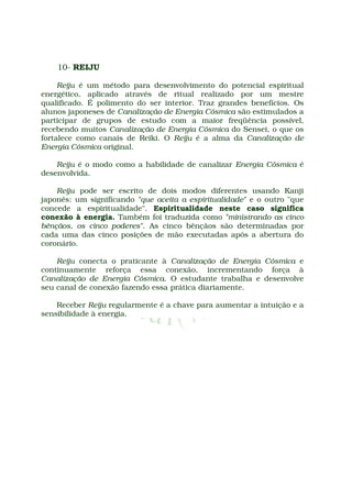 10- REIJU

     Reiju é um método para desenvolvimento do potencial espiritual
energético, aplicado através de ritual realizado por um mestre
qualificado. É polimento do ser interior. Traz grandes benefícios. Os
alunos japoneses de Canalização de Energia Cósmica são estimulados a
participar de grupos de estudo com a maior freqüência possível,
recebendo muitos Canalização de Energia Cósmica do Sensei, o que os
fortalece como canais de Reiki. O Reiju é a alma da Canalização de
Energia Cósmica original.

    Reiju é o modo como a habilidade de canalizar Energia Cósmica é
desenvolvida.

    Reiju pode ser escrito de dois modos diferentes usando Kanji
japonês: um significando "que aceita a espiritualidade" e o outro "que
concede a espiritualidade". Espiritualidade neste caso significa
conexão à energia. Também foi traduzida como "ministrando as cinco
bênçãos, os cinco poderes". As cinco bênçãos são determinadas por
cada uma das cinco posições de mão executadas após a abertura do
coronário.

    Reiju conecta o praticante à Canalização de Energia Cósmica e
continuamente reforça essa conexão, incrementando força à
Canalização de Energia Cósmica. O estudante trabalha e desenvolve
seu canal de conexão fazendo essa prática diariamente.

    Receber Reiju regularmente é a chave para aumentar a intuição e a
sensibilidade à energia.
 