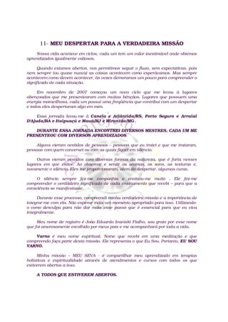 11- MEU DESPERTAR PARA A VERDADEIRA MISSÃO
    Nossa vida acontece em ciclos, cada um tem um valor inestimável onde obtemos
aprendizados igualmente valiosos.

      Quando estamos abertos, nos permitimos seguir o fluxo, sem expectativas, pois
nem sempre (ou quase nunca) as coisas acontecem como esperávamos. Mas sempre
acontecem como devem acontecer, às vezes demoramos um pouco para compreender o
significado de cada situação.

     Em novembro de 2007 começou um novo ciclo que me levou à lugares
abençoados que me presentearam com muitas bênçãos. Lugares que possuem uma
energia maravilhosa, cada um possui uma freqüência que contribui com um despertar
e todos eles despertaram algo em mim.

     Essa jornada levou-me à Canela e Atlântida/RS, Porto Seguro e Arraial
D'Ajuda/BA e Itaipuaçú e Mauá/RJ e Mirantão/MG..

    DURANTE ESSA JORNADA ENCONTREI DIVERSOS MESTRES, CADA UM ME
PRESENTEOU COM DIVERSOS APRENDIZADOS.

    Alguns vieram vestidos de pessoas – pessoas que eu tratei e que me trataram,
pessoas com quem conversei ou com as quais fiquei em silêncio.

     Outros vieram vestidos com diversas formas da natureza, que é farta nesses
lugares em que estive. Ao observar e sentir os aromas, os sons, as texturas e,
novamente o silêncio. Eles me proporcionaram, alem do despertar, algumas curas.

     O silêncio sempre fez-me companhia e ensinou-me muito . Ele fez-me
compreender o verdadeiro significado de cada ensinamento que recebi – para que a
consciência se manifestasse.

     Durante esse processo, compreendi minha verdadeira missão e a importância de
integrar-me com ela. Não esperar mais um momento apropriado para isso. Utilizando-
o como desculpa para não dar mais esse passo que é essencial para que eu viva
integralmente.

     Meu nome de registro é João Eduardo Ivaniski Fialho, sou grato por esse nome
que foi amorosamente escolhido por meus pais e me acompanhará por toda a vida.

    Varno é meu nome espiritual. Nome que recebi em uma meditação e que
compreendo faça parte desta missão. Ele representa o que Eu Sou. Portanto, EU SOU
VARNO.

      Minha missão – MEU SEVA - é compartilhar meu aprendizado em terapias
holísticas e espiritualidade através de atendimentos e cursos com todos os que
estiverem abertos a isso.

    A TODOS QUE ESTIVEREM ABERTOS.
 