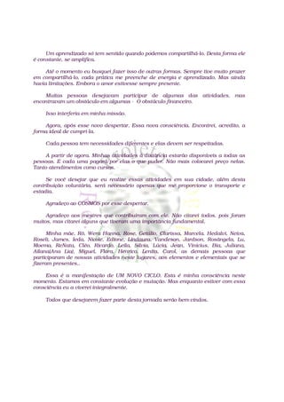 Um aprendizado só tem sentido quando podemos compartilhá-lo. Desta forma ele
é constante, se amplifica.

     Até o momento eu busquei fazer isso de outras formas. Sempre tive muito prazer
em compartilhá-lo, cada prática me preenche de energia e aprendizado. Mas ainda
havia limitações. Embora o amor estivesse sempre presente.

    Muitas pessoas desejavam participar de algumas das atividades, mas
encontravam um obstáculo em algumas - O obstáculo financeiro.

    Isso interferia em minha missão.

    Agora, após esse novo despertar. Essa nova consciência. Encontrei, acredito, a
forma ideal de cumpri-la.

    Cada pessoa tem necessidades diferentes e elas devem ser respeitadas.

     A partir de agora. Minhas atividades à distância estarão disponíveis a todas as
pessoas. E cada uma pagará por elas o que puder. Não mais colocarei preço nelas.
Tanto atendimentos como cursos.

     Se você desejar que eu realize essas atividades em sua cidade, além desta
contribuição voluntária, será necessário apenas que me proporcione o transporte e
estadia.

    Agradeço ao COSMOS por esse despertar.

     Agradeço aos mestres que contribuíram com ele. Não citarei todos, pois foram
muitos, mas citarei alguns que tiveram uma importância fundamental.

      Minha mãe, Rô, Wera Hanna, Rose, Getúlio, Clarissa, Marcela. Hedalvi, Neiva,
Roseli, James, Ieda, Nicole, Edione, Lindaura, Vandeson, Jardson, Rosângela, Lu,
Moema, ReNata, Cléo, Ricardo, Leila, Silvia, Lúcia, Jean, Vinicius, Bia, Juliana,
Ailana(Ana Lia), Miguel, Flora, Henrico, Lenita, Carol, as demais pessoas que
participaram de nossas atividades neste lugares, aos elementos e elementais que se
fizeram presentes..

     Essa é a manifestação de UM NOVO CICLO. Esta é minha consciência neste
momento. Estamos em constante evolução e mutação. Mas enquanto estiver com essa
consciência eu a viverei integralmente.

    Todos que desejarem fazer parte desta jornada serão bem-vindos.
 