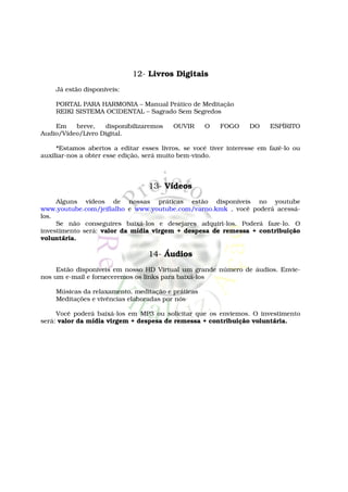 12- Livros Digitais
    Já estão disponíveis:

    PORTAL PARA HARMONIA – Manual Prático de Meditação
    REIKI SISTEMA OCIDENTAL – Sagrado Sem Segredos

    Em    breve,   disponibilizaremos    OUVIR     O    FOGO      DO    ESPÍRITO
Audio/Vídeo/Livro Digital.

     *Estamos abertos a editar esses livros, se você tiver interesse em fazê-lo ou
auxiliar-nos a obter esse edição, será muito bem-vindo.



                                  13- Vídeos
     Alguns vídeos de nossas práticas estão disponíveis no youtube
www.youtube.com/jeifialho e www.youtube.com/varno.kmk , você poderá acessá-
los.
     Se não conseguires baixá-los e desejares adquiri-los. Poderá faze-lo. O
investimento será: valor da mídia virgem + despesa de remessa + contribuição
voluntária.

                                  14- Áudios
     Estão disponíveis em nosso HD Virtual um grande número de áudios. Envie-
nos um e-mail e forneceremos os links para baixá-los

    Músicas da relaxamento, meditação e práticas
    Meditações e vivências elaboradas por nós

     Você poderá baixá-los em MP3 ou solicitar que os enviemos. O investimento
será: valor da mídia virgem + despesa de remessa + contribuição voluntária.
 