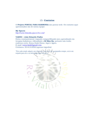 15- Contatos
O Projeto PORTAL PARA HARMONIA não possui sede. Os contatos aqui
apresentados são de nossa equipe:

My Spaces
http://varno-kimonka.spaces.live.com/

VARNO – João Eduardo Fialho
Estou constantemente viajando compartilhando meu aprendizado em
terapias holísticas e difundindo o Ki Mon Ka, portanto não tenho
endereço certo. Estou Onde Estou. Aqui e Agora.
E-mail: varno.kmk@gmail.com
Celulares: 55 81319530 (apenas torpedos)

*Em cada estado adquiro um chip novo, mas esse me acompanha sempre, envie um
torpedo para ele e eu informarei qual está ativo.
 
