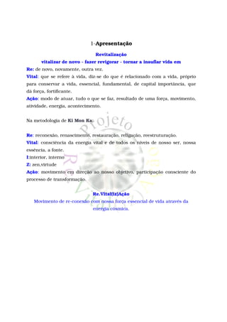 1-Apresentação

                               Revitalização
       vitalizar de novo - fazer revigorar - tornar a insuflar vida em
Re: de novo, novamente, outra vez.
Vital: que se refere à vida, diz-se do que é relacionado com a vida, próprio
para conservar a vida, essencial, fundamental, de capital importância, que
dá força, fortificante.
Ação: modo de atuar, tudo o que se faz, resultado de uma força, movimento,
atividade, energia, acontecimento.


Na metodologia de Ki Mon Ka:


Re: reconexão, renascimento, restauração, religação, reestruturação.
Vital: consciência da energia vital e de todos os níveis de nosso ser, nossa
essência, a fonte.
I:interior, interno
Z: zen,virtude
Ação: movimento em direção ao nosso objetivo, participação consciente do
processo de transformação.


                              Re.Vital(iz)Ação
   Movimento de re-conexão com nossa força essencial de vida através da
                              energia cósmica.
 