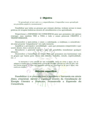 2- Objetivo
         “O aprendizado só terá valor se o compartilharmos. Compartilhar nosso aprendizado
   nos possibilita ampliá-lo constantemente”.

     Possibilitar que todas as pessoas que estejam abertas, tenham acesso à essas
práticas de terapias holísticas através de atendimentos e/ou aprendizado.

    Proporcionar a EXPANSÃO DA CONSCIÊNCIA para que possamos não apenas
enxergar, mas também VER a VIDA e todo o nosso potencial CRIATIVO e
TRANSFORMADOR.

      Desenvolver a auto-estima, o amor, a valorização, a confiança, a consciência –
de estar presente “integralmente” em cada momento.
      Amplificar a percepção e sensibilidade – para que possamos compreender o que
ocorre dentro, fora e através de nós.
      Reconhecer o potencial interior – que nos possibilita transformar qualquer
situação.
      Desenvolver a Consciência de Grupo. Para que possamos nos harmonizar com
os grupos que fazem parte nossa vida (família, trabalho, estudo, espiritualidade,
etc...)

         “A harmonia é uma atitude de não resistência, deve ser como a água, ela se
   adapta à vasilha que a contém, toma a forma de um copo, garrafa ou cubo de gelo, não
   tem forma própria, e como não necessita afirmar-se, convencer-se de que é água, não
   entra em conflito”.

                               Objetivo específico:

     Possibilitar a re-conexão com o equilíbrio e harmonia em níveis
físico, emocional, mental e espiritual através da Canalização de
Energia Cósmica e Vivências. Promovendo a Expansão da
Consciência.
 