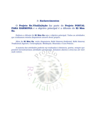 3- Esclarecimentos

    O Projeto Re.Vital(iz)Ação faz parte do Projeto PORTAL
PARA HARMONIA e o objetivo principal é a difusão do Ki Mon
Ka.
     Embora a difusão do Ki Mon Ka seja o objetivo principal. Todas as atividades
que realizamos estarão disponíveis através deste projeto.

     Além do Ki Mon Ka, estão disponíveis Reiki Sistema Ocidental, Reiki Sistema
Tradicional Japonês, Contemplação, Meditação, Shantala e Cura Prânica .

     A maioria das atividades poderão ser realizadas à distância, porém, sempre que
possível incentivaremos atividades presenciais. Estamos abertos à levá-las até você
onde estiver.
 