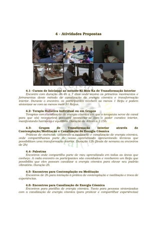 4 - Atividades Propostas




      4.1- Cursos de Iniciação ao método Ki Mon Ka de Transformação Interior
      Encontro com duração de 4h a 7 dias onde ensino os primeiros movimentos e
ferramentas deste método de canalização de energia cósmica e transformação
interior. Durante o encontro, os participantes recebem ao menos 1 Reiju e podem
sintonizar-se com ao menos mais 31 Reijus.

    4.2- Terapia Holística individual ou em Grupos
    Terapias com canalização de energia cósmica em que o terapeuta serve de canal
para que o(s) receptor(es) possa(m) reconectar-se com o poder curativo interior,
manifestando harmonia e equilíbrio. Duração de 40min a 1:15h.

     4.3-     Grupos        de      Transformação       Interior     através     de
Contemplação/Meditação e Canalização de Energia Cósmica
     Práticas de vivências, utilizando a meditação e canalização de energia cósmica,
onde compartilhamos parte de nosso aprendizado apresentando técnicas que
possibilitam uma transformação interior. Duração 12h (finais de semana ou encontros
de 2h)

     4.4- Palestras
     Encontros onde compartilho parte de meu aprendizado em todas as áreas que
conheço. A cada encontro os participantes são convidados e receberem um Reiju que
possibilita que eles possam canalizar a energia cósmica para elevar seu padrão
vibratório. Duração 2h

     4.5- Encontros para Contemplação ou Meditação
     Encontros de 2h para iniciação à prática de contemplação e meditação e troca de
experiências.

    4.6- Encontros para Canalização de Energia Cósmica
    Encontros para partilha de energia cósmica. Tanto para pessoas sintonizadas
com a canalização de energia cósmica (para praticar e compartilhar experiências)
 