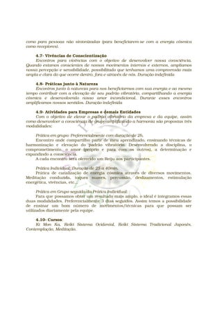 como para pessoas não sintonizadas (para beneficiarem-se com a energia cósmica
como receptores).

    4.7- Vivências de Conscientização
    Encontros para vivências com o objetivo de desenvolver nossa consciência.
Quando estamos conscientes de nossos movimentos internos e externos, ampliamos
nossa percepção e sensibilidade, possibilitado que tenhamos uma compreensão mais
ampla e clara do que ocorre dentro, fora e através de nós. Duração indefinida

    4.8- Práticas junto à Natureza
    Encontros junto à natureza para nos beneficiarmos com sua energia e ao mesmo
tempo contribuir com a elevação de seu padrão vibratório, compartilhando a energia
cósmica e desenvolvendo nosso amor incondicional. Durante esses encontros
amplificamos nossos sentidos. Duração indefinida

    4.9- Atividades para Empresas e demais Entidades
    Com o objetivo de elevar o padrão vibratório da empresa e da equipe, assim
como desenvolver a consciência de grupo amplificando a harmonia são propostas três
modalidades:

    Prática em grupo: Preferencialmente com duração de 2h.
    Encontro onde compartilho parte de meu aprendizado, ensinando técnicas de
harmonização e elevação do padrão vibratório. Desenvolvendo a disciplina, o
comprometimento, o amor (próprio e para com os outros), a determinação e
expandindo a consciência.
    A cada encontro será oferecido um Reiju aos participantes.

     Prática Individual: Duração de 25 a 40min.
     Prática de canalização de energia cósmica através de diversos movimentos.
Meditação conduzida, toques suaves, percussão, deslizamentos, estimulação
energética, vivências, etc...

      Prática em Grupo seguida da Prática Individual:
      Para que possamos obter um resultado mais amplo, o ideal é integramos essas
duas modalidades. Preferencialmente 3 dias seguidos. Assim temos a possibilidade
de ensinar um bom número de movimentos/técnicas para que possam ser
utilizados diariamente pela equipe.

    4.10- Cursos:
    Ki Mon Ka, Reiki Sistema Ocidental, Reiki Sistema Tradicional Japonês,
Contemplação, Meditação.
 