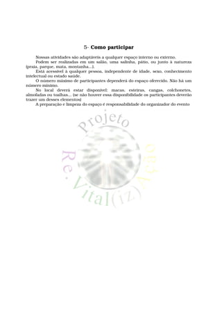 5- Como participar
      Nossas atividades são adaptáveis a qualquer espaço interno ou externo.
      Podem ser realizadas em um salão, uma salinha, pátio, ou junto à natureza
(praia, parque, mata, montanha...).
      Está acessível à qualquer pessoa, independente de idade, sexo, conhecimento
intelectual ou estado saúde.
      O número máximo de participantes dependerá do espaço oferecido. Não há um
número mínimo.
      No local deverá estar disponível: macas, esteiras, cangas, colchonetes,
almofadas ou toalhas... (se não houver essa disponibilidade os participantes deverão
trazer um desses elementos)
      A preparação e limpeza do espaço é responsabilidade do organizador do evento
 