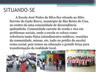 SITUANDO-SE
A Escola José Pedro da Silva fica situada no Sítio
Serrote do Gado Bravo, município de São Bento do Una,
no centro de uma comunidade de descendência
quilombola. Comunidade carente de renda e rica em
problemas sociais, onde a escola se coloca como
referência tanto física (atendimentos médicos, reuniões
da comunidade, missas, etc, tudo no prédio da escola)
como social, pois temos na educação a grande força para
transformação da realidade local.
 