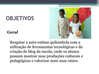 OBJETIVOS
Geral
Resgatar a auto-estima quilombola com a
utilização de ferramentas tecnológicas e da
criação do blog da escola, onde os alunos
possam mostrar suas produções culturais e
pedagógicas e valorizar mais suas raízes.
 